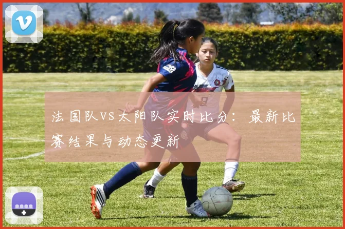 法国队vs太阳队实时比分:最新比赛结果与动态更新