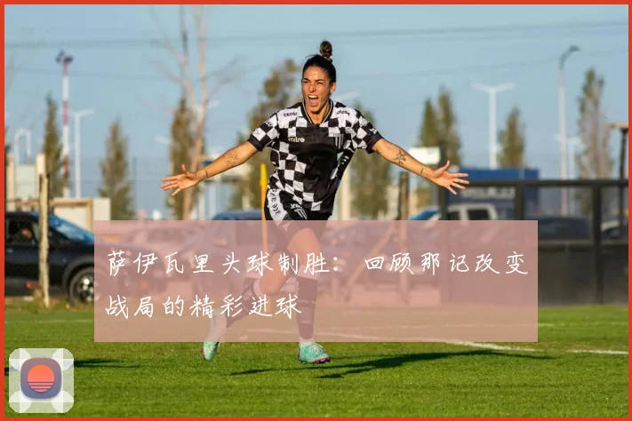 萨伊瓦里头球制胜：回顾那记改变战局的精彩进球