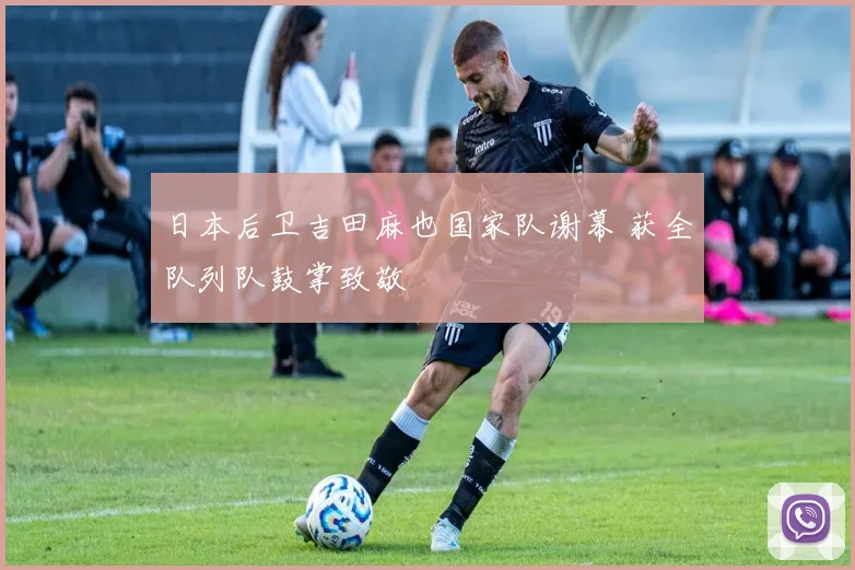 日本后卫吉田麻也国家队谢幕 获全队列队鼓掌致敬
