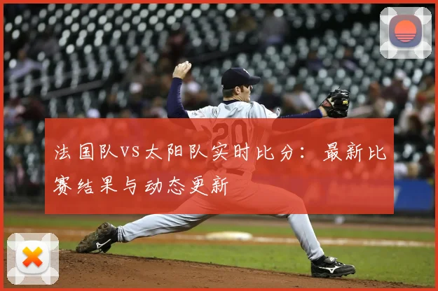 法国队vs太阳队实时比分:最新比赛结果与动态更新