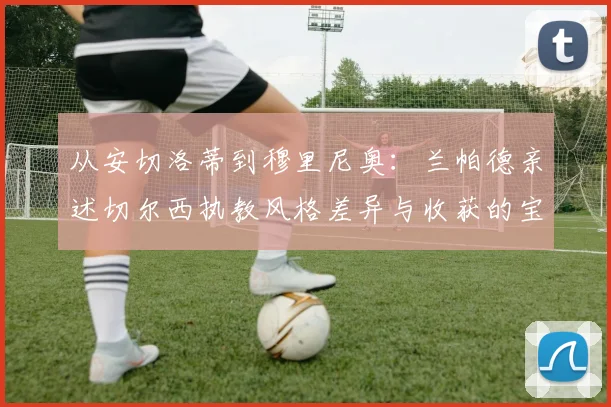 从安切洛蒂到穆里尼奥：兰帕德亲述切尔西执教风格差异与收获的宝贵经验