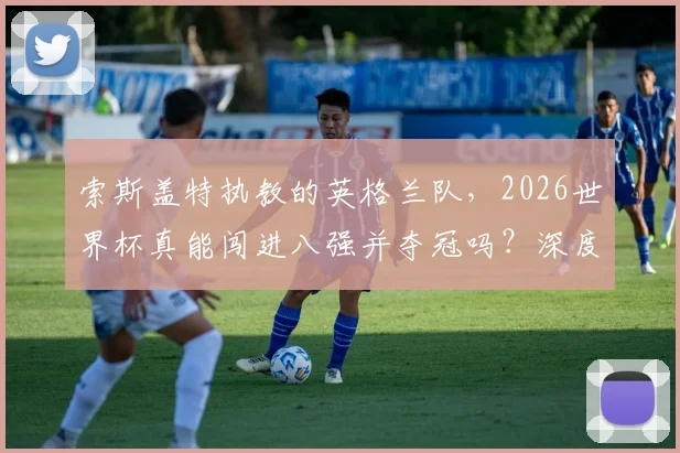 索斯盖特执教的英格兰队，2026世界杯真能闯进八强并夺冠吗？深度分析阵容短板与前景