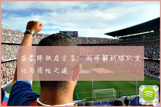 亚泰降级启示录：阎峰解析球队变化与团结之道