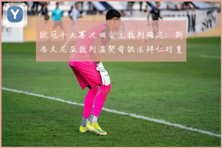 欧冠半决赛次回合主裁判确定：斯洛文尼亚裁判温契奇执法拜仁对皇马，附其执法风格与历史数据解读