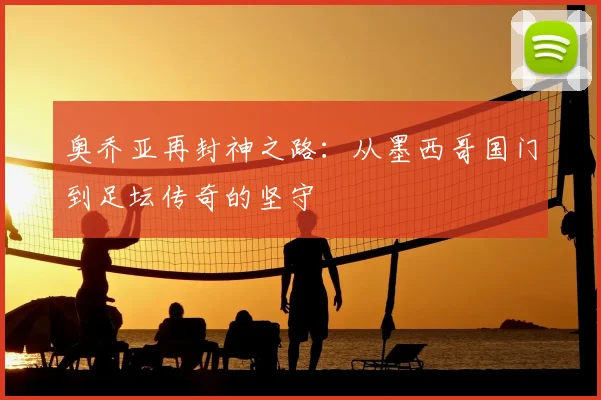 奥乔亚再封神之路:从墨西哥国门到足坛传奇的坚守