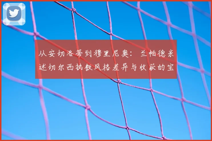 从安切洛蒂到穆里尼奥：兰帕德亲述切尔西执教风格差异与收获的宝贵经验