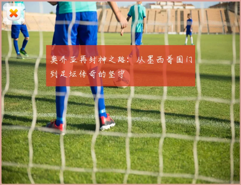 奥乔亚再封神之路:从墨西哥国门到足坛传奇的坚守