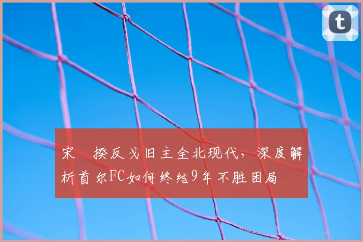 宋旻揆反戈旧主全北现代，深度解析首尔FC如何终结9年不胜困局