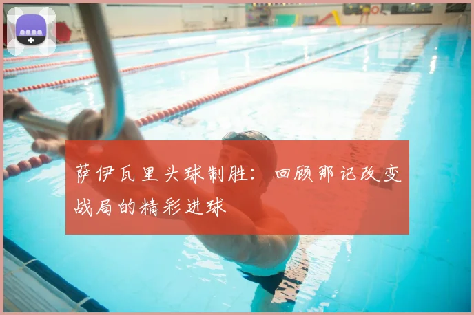 萨伊瓦里头球制胜：回顾那记改变战局的精彩进球