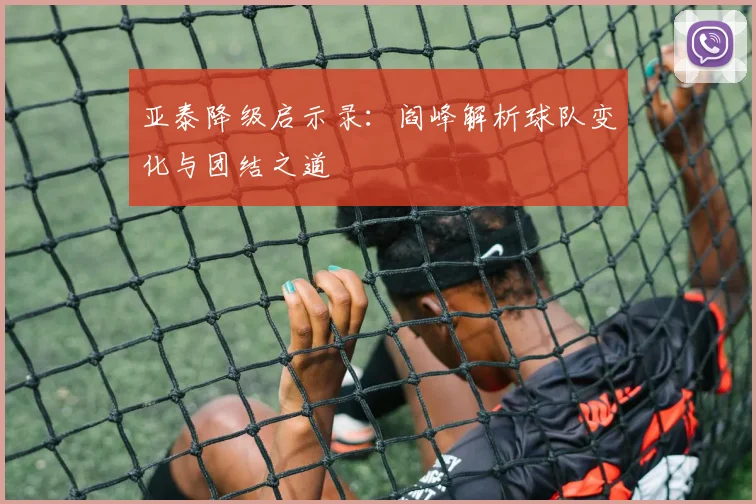 亚泰降级启示录：阎峰解析球队变化与团结之道