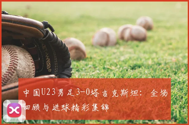 中国U23男足3-0塔吉克斯坦：全场回顾与进球精彩集锦